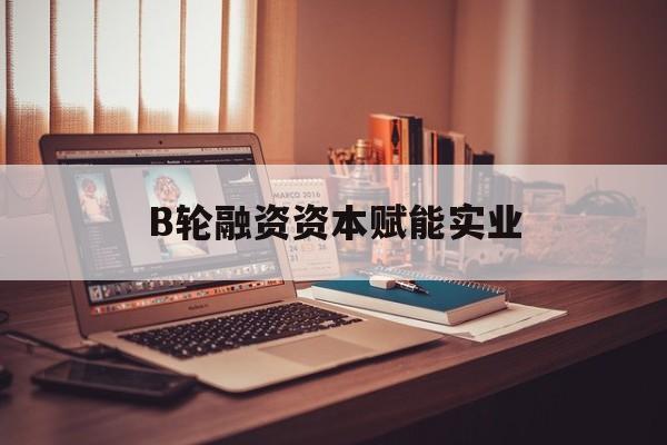 乌海市B轮融资资本赋能实业(b轮融资公司值得工作吗)